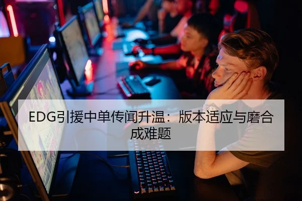 EDG引援中单传闻升温：版本适应与磨合成难题
